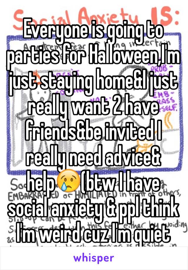 Everyone is going to parties for Halloween,I'm just staying home&I just really want 2 have friends&be invited I really need advice& help😢(btw I have social anxiety & ppl think I'm weird cuz I'm quiet