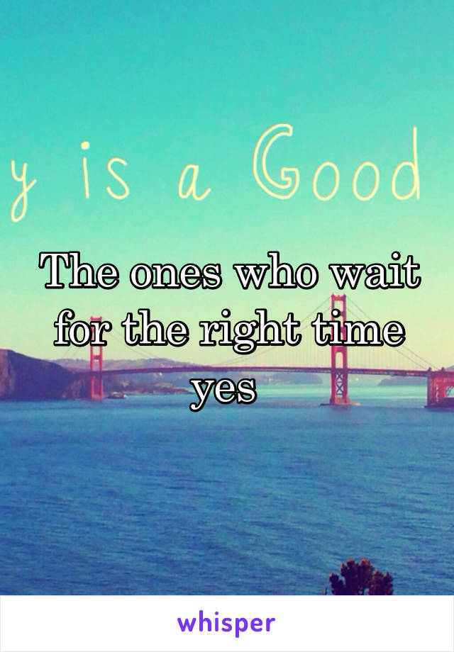The ones who wait for the right time yes 