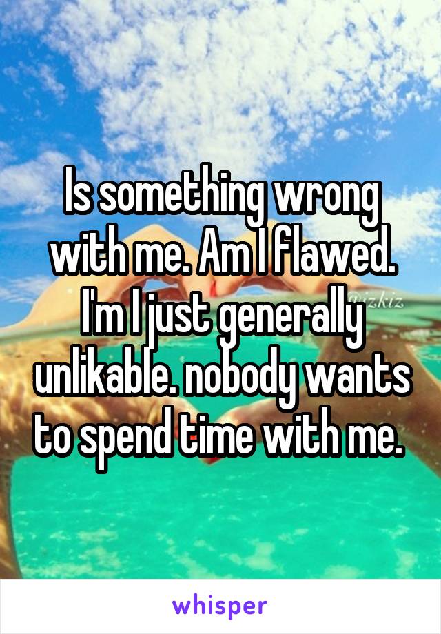 Is something wrong with me. Am I flawed. I'm I just generally unlikable. nobody wants to spend time with me. 