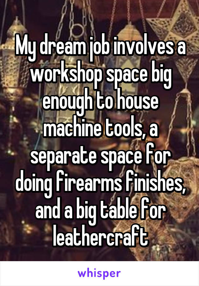 My dream job involves a workshop space big enough to house machine tools, a separate space for doing firearms finishes, and a big table for leathercraft