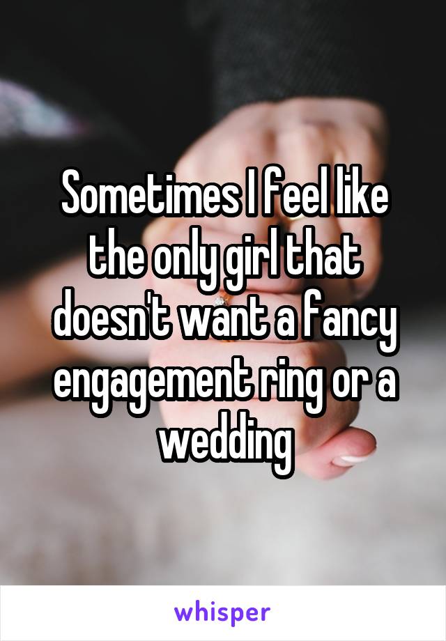 Sometimes I feel like the only girl that doesn't want a fancy engagement ring or a wedding