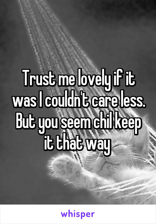 Trust me lovely if it was I couldn't care less. But you seem chil keep it that way 