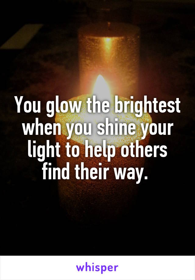 You glow the brightest when you shine your light to help others find their way. 