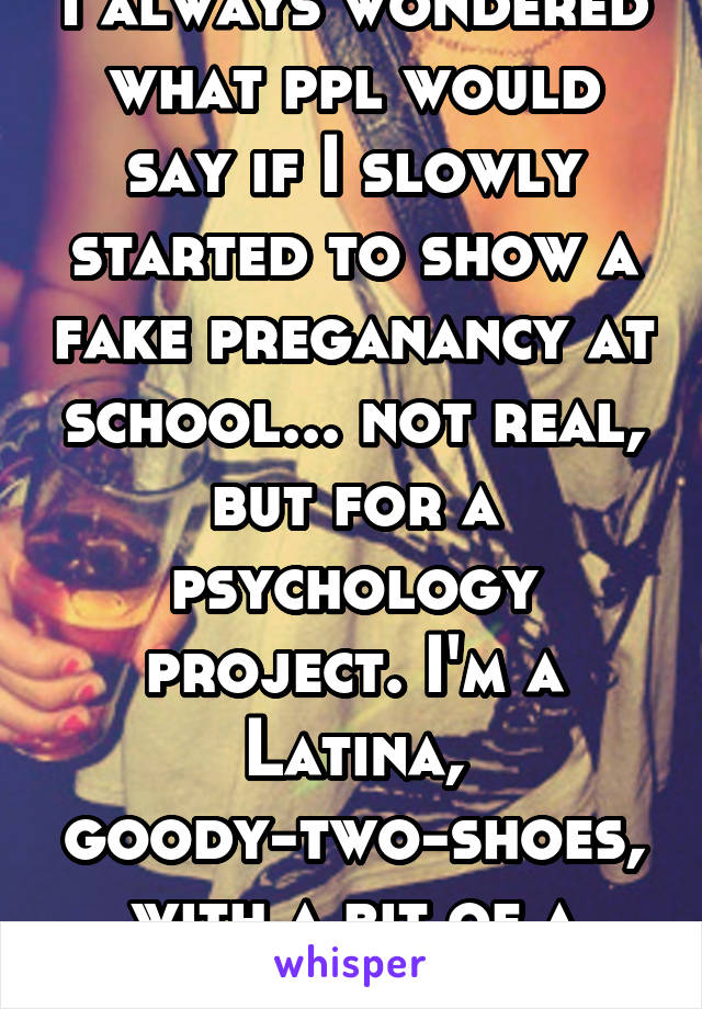 I always wondered what ppl would say if I slowly started to show a fake preganancy at school... not real, but for a psychology project. I'm a Latina, goody-two-shoes, with a bit of a mouth... 