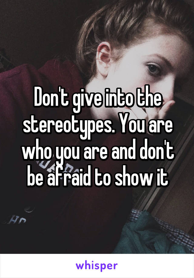 Don't give into the stereotypes. You are who you are and don't be afraid to show it