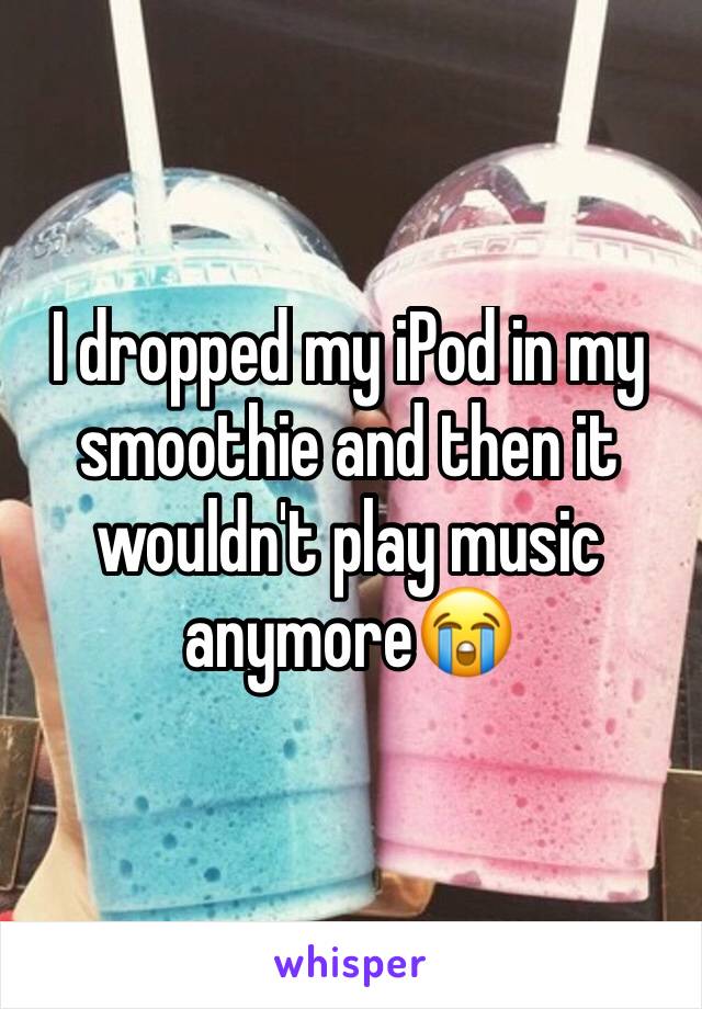 I dropped my iPod in my smoothie and then it wouldn't play music anymore😭
