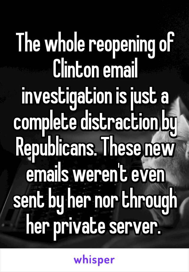 The whole reopening of Clinton email investigation is just a complete distraction by Republicans. These new emails weren't even sent by her nor through her private server. 