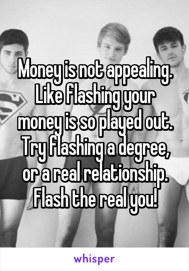 Money is not appealing. Like flashing your money is so played out. Try flashing a degree, or a real relationship. Flash the real you!
