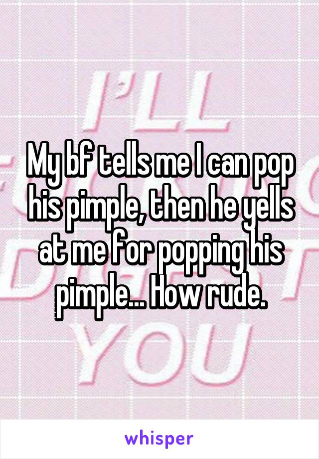 My bf tells me I can pop his pimple, then he yells at me for popping his pimple... How rude.