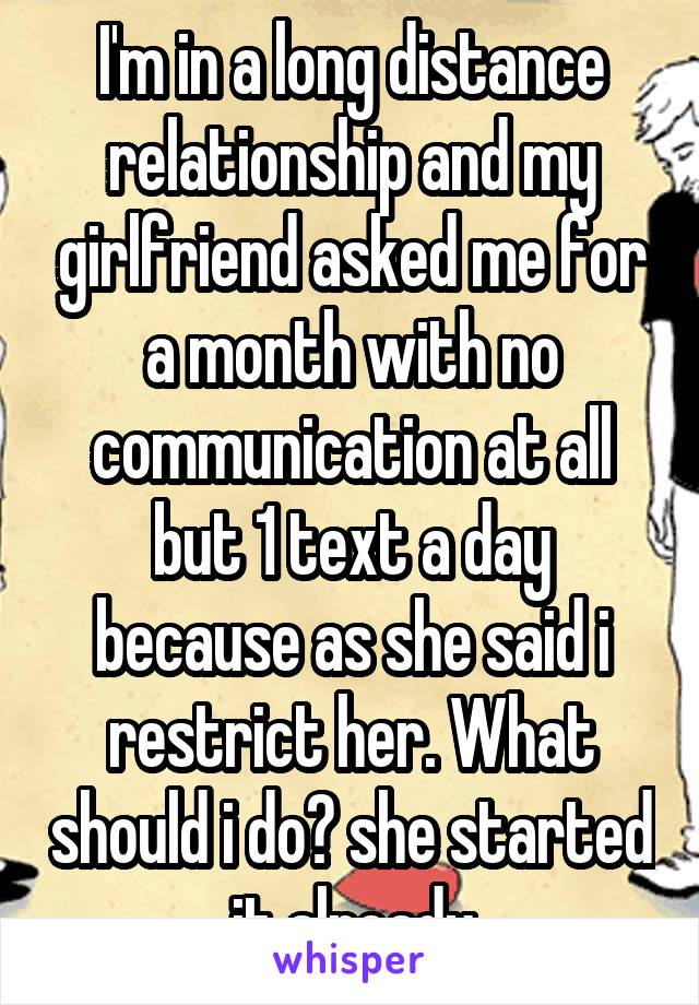I'm in a long distance relationship and my girlfriend asked me for a month with no communication at all but 1 text a day because as she said i restrict her. What should i do? she started it already