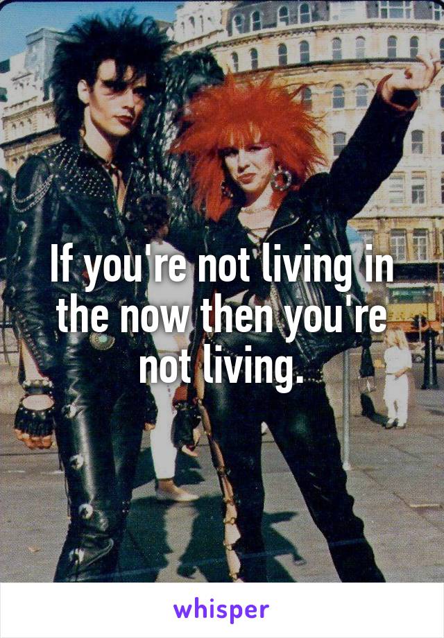 If you're not living in the now then you're not living.