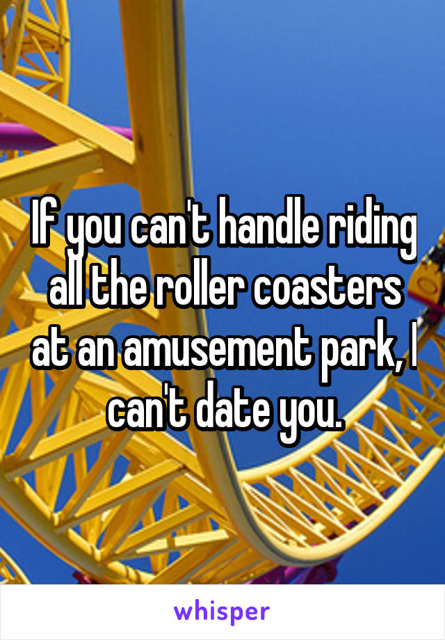 If you can't handle riding all the roller coasters at an amusement park, I can't date you.