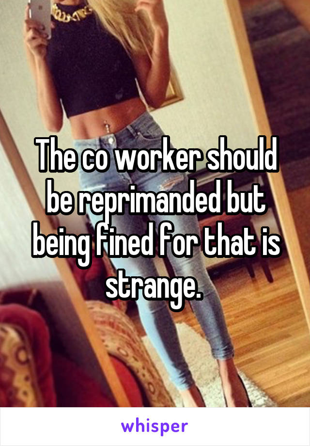 The co worker should be reprimanded but being fined for that is strange. 
