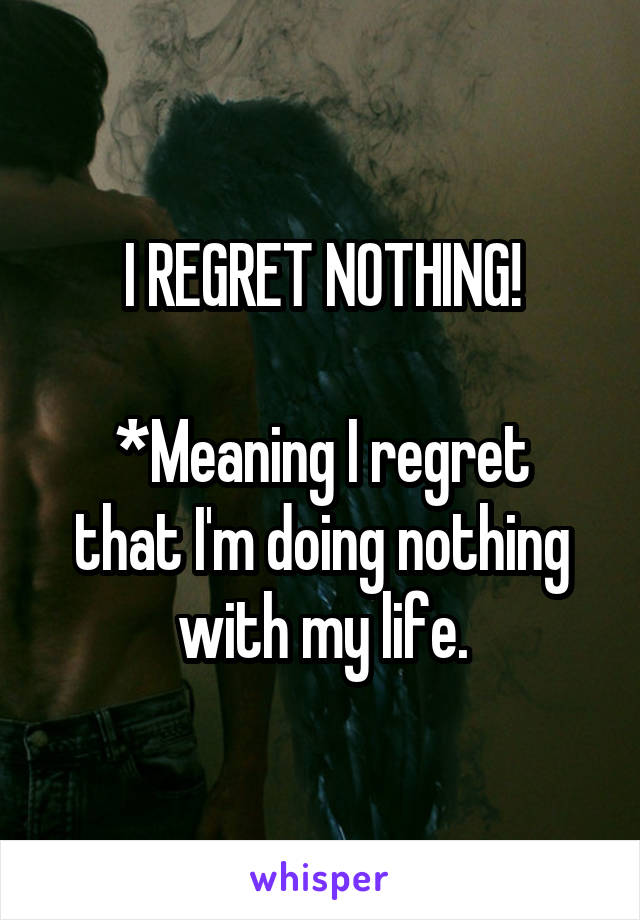 I REGRET NOTHING!

*Meaning I regret that I'm doing nothing with my life.