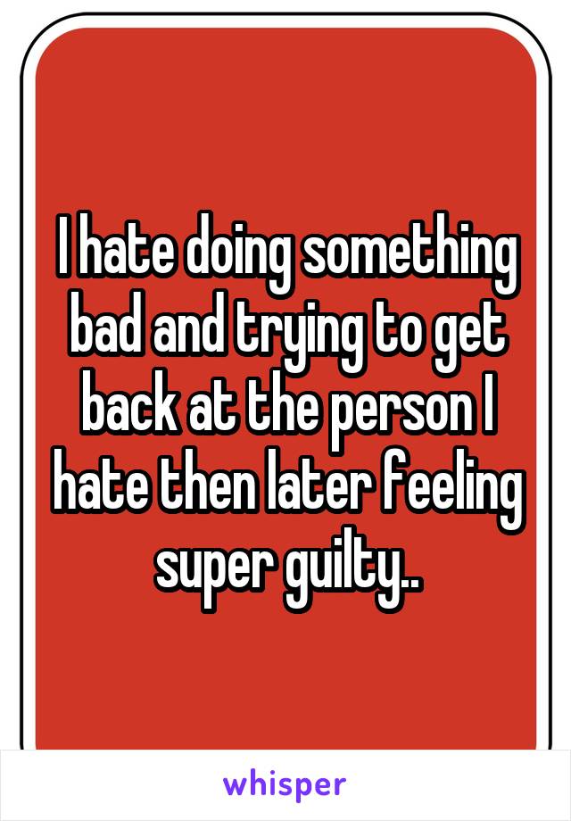 I hate doing something bad and trying to get back at the person I hate then later feeling super guilty..