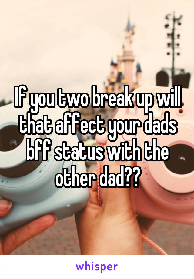 If you two break up will that affect your dads bff status with the other dad??