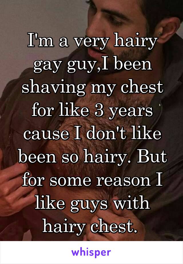 I'm a very hairy gay guy,I been shaving my chest for like 3 years cause I don't like been so hairy. But for some reason I like guys with hairy chest. 