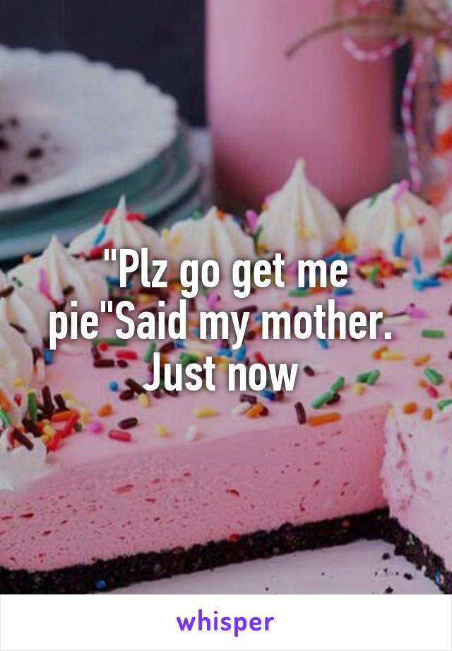 "Plz go get me pie"Said my mother. 
Just now 