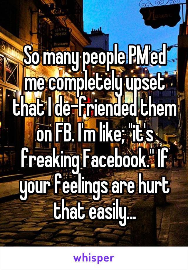 So many people PM'ed me completely upset that I de-friended them on FB. I'm like; "it's freaking Facebook." If your feelings are hurt that easily...