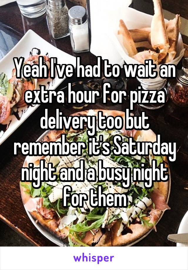 Yeah I've had to wait an extra hour for pizza delivery too but remember it's Saturday night and a busy night for them