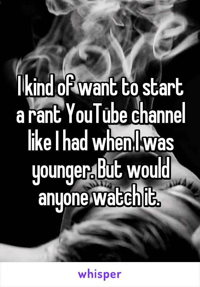 I kind of want to start a rant YouTube channel like I had when I was younger. But would anyone watch it. 
