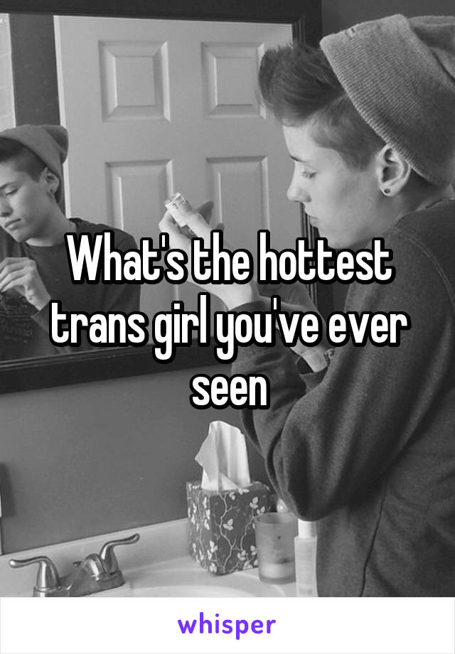 What's the hottest trans girl you've ever seen