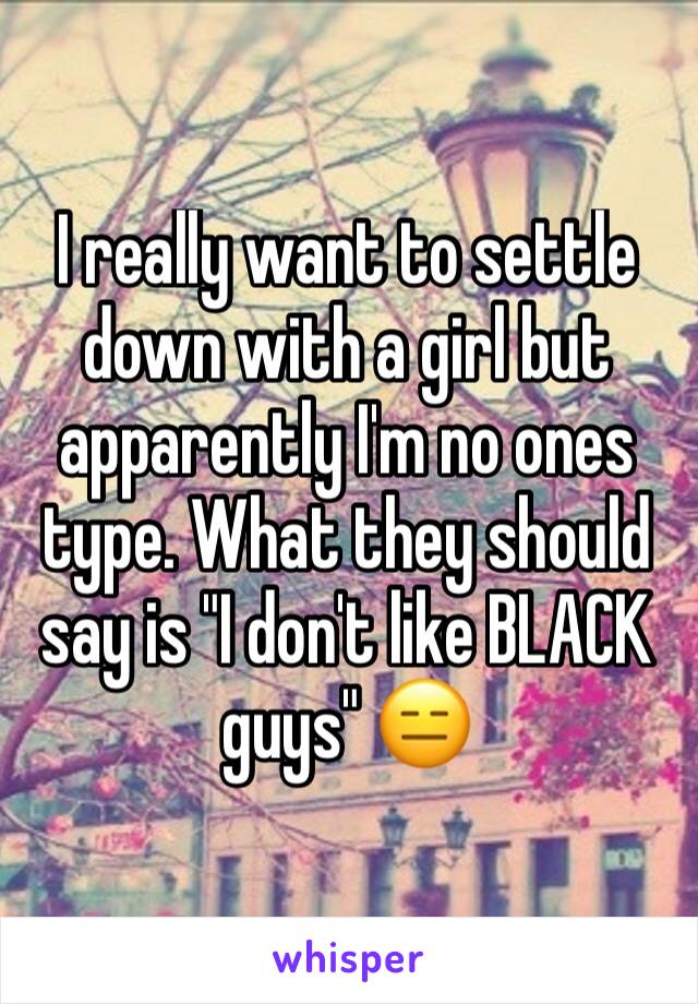 I really want to settle down with a girl but apparently I'm no ones type. What they should say is "I don't like BLACK guys" 😑