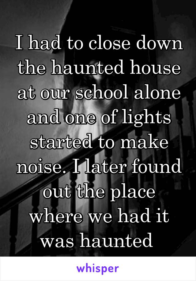 I had to close down the haunted house at our school alone and one of lights started to make noise. I later found out the place where we had it was haunted 