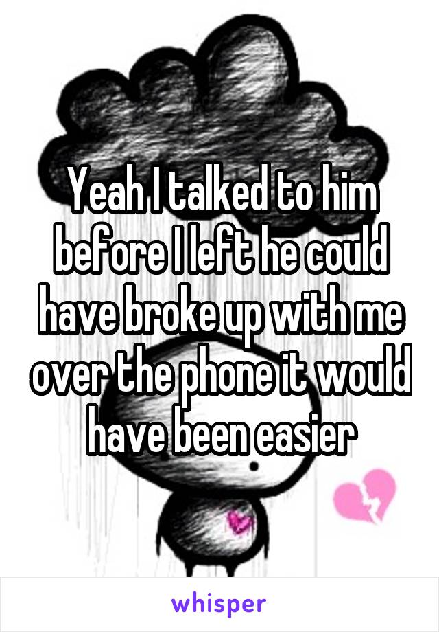 Yeah I talked to him before I left he could have broke up with me over the phone it would have been easier