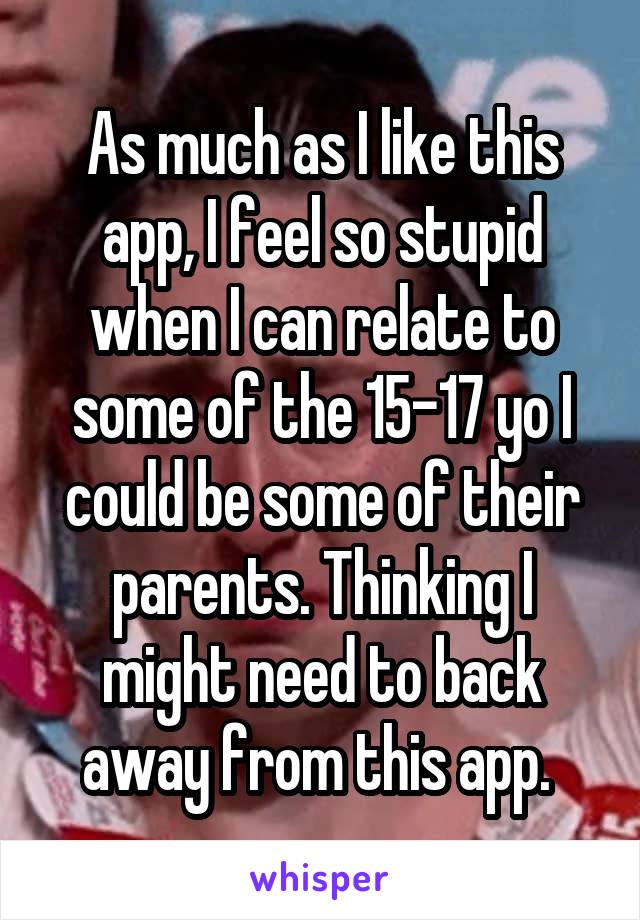 As much as I like this app, I feel so stupid when I can relate to some of the 15-17 yo I could be some of their parents. Thinking I might need to back away from this app. 
