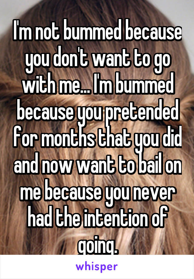I'm not bummed because you don't want to go with me... I'm bummed because you pretended for months that you did and now want to bail on me because you never had the intention of going.