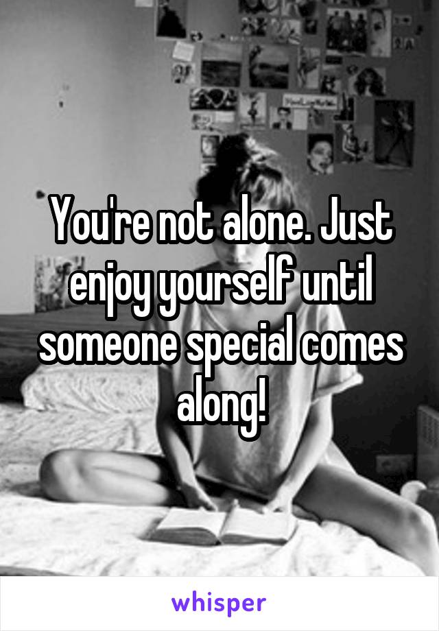 You're not alone. Just enjoy yourself until someone special comes along!
