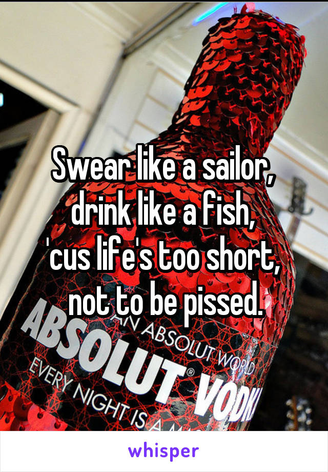 Swear like a sailor, 
drink like a fish, 
'cus life's too short, 
not to be pissed.