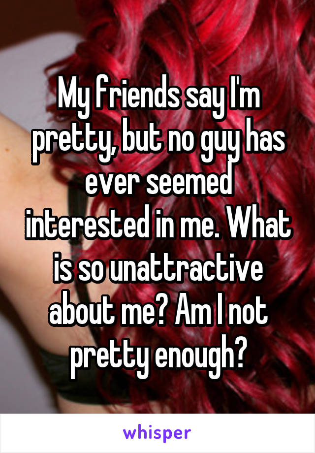 My friends say I'm pretty, but no guy has ever seemed interested in me. What is so unattractive about me? Am I not pretty enough?