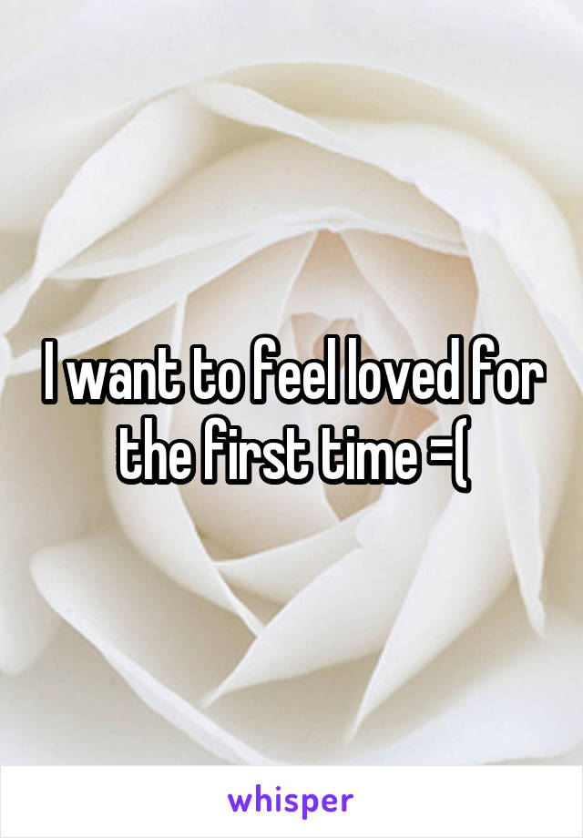 I want to feel loved for the first time =(