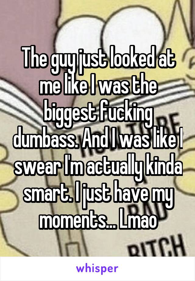 The guy just looked at me like I was the biggest fucking dumbass. And I was like I swear I'm actually kinda smart. I just have my moments... Lmao