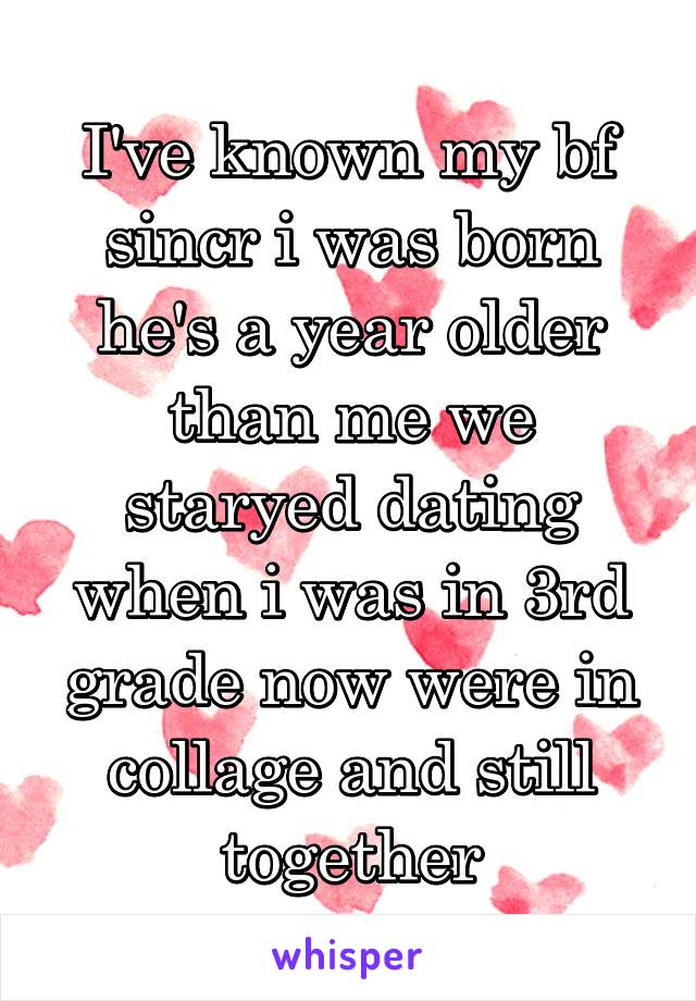 I've known my bf sincr i was born he's a year older than me we staryed dating when i was in 3rd grade now were in collage and still together
