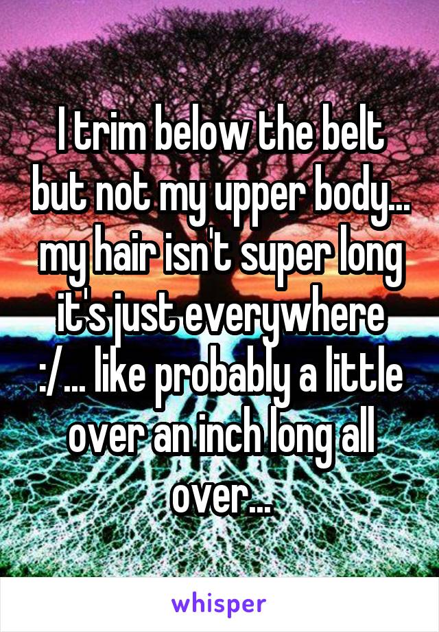 I trim below the belt but not my upper body... my hair isn't super long it's just everywhere :/... like probably a little over an inch long all over...