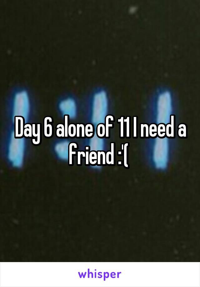 Day 6 alone of 11 I need a friend :'( 