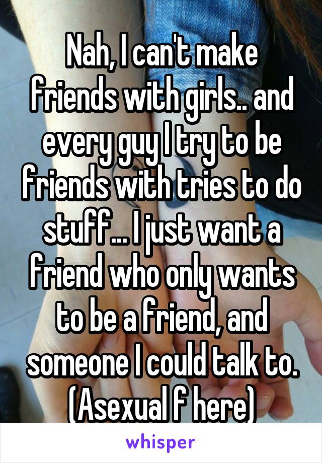 Nah, I can't make friends with girls.. and every guy I try to be friends with tries to do stuff... I just want a friend who only wants to be a friend, and someone I could talk to.
(Asexual f here)