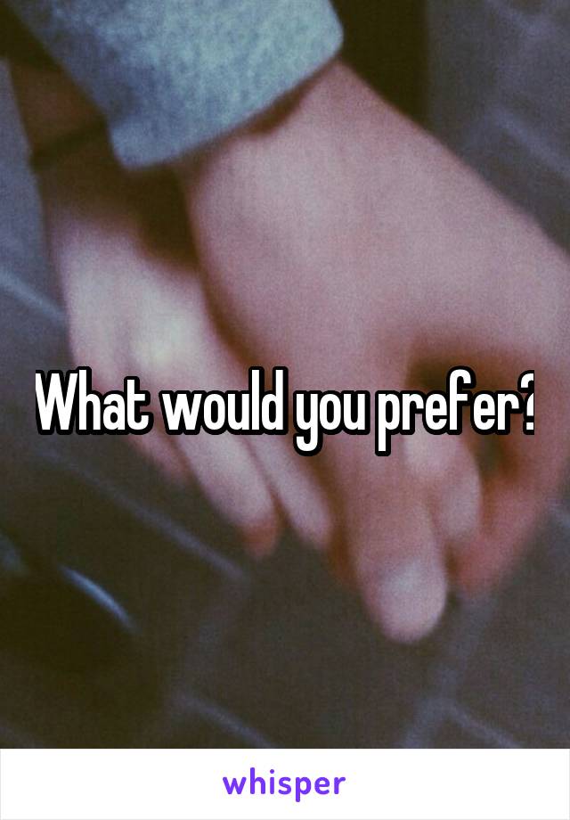 What would you prefer?