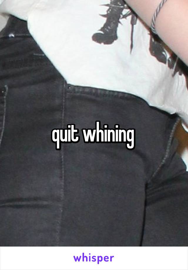 quit whining 