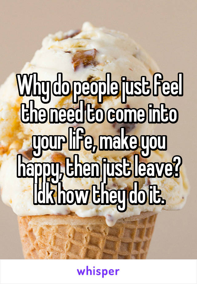 Why do people just feel the need to come into your life, make you happy, then just leave? Idk how they do it.