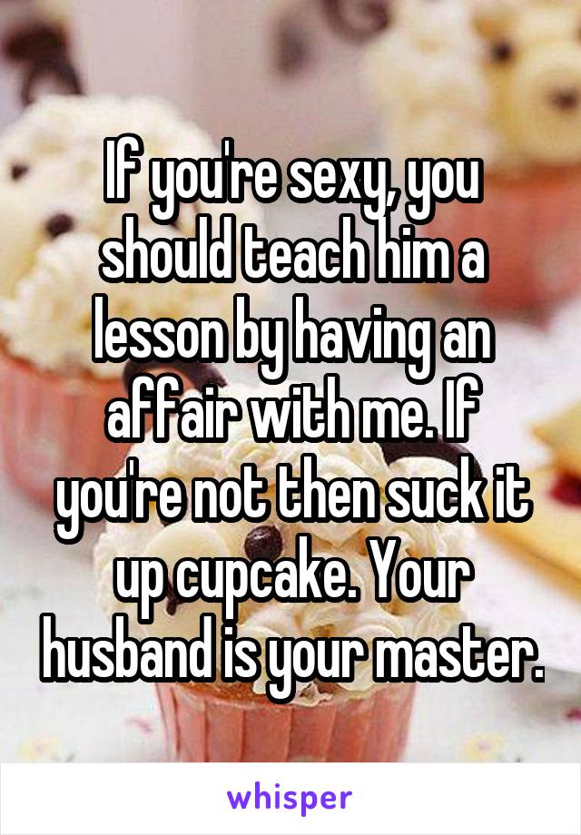 If you're sexy, you should teach him a lesson by having an affair with me. If you're not then suck it up cupcake. Your husband is your master.