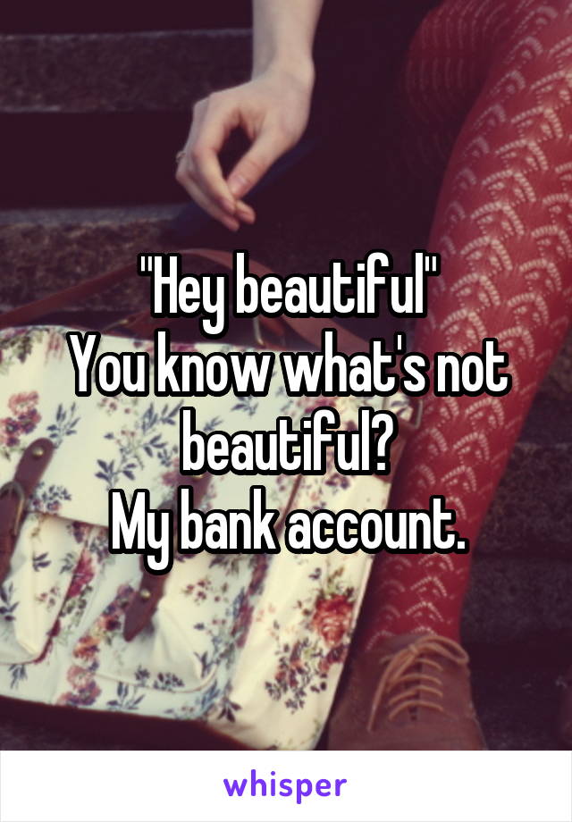 "Hey beautiful"
You know what's not beautiful?
My bank account.