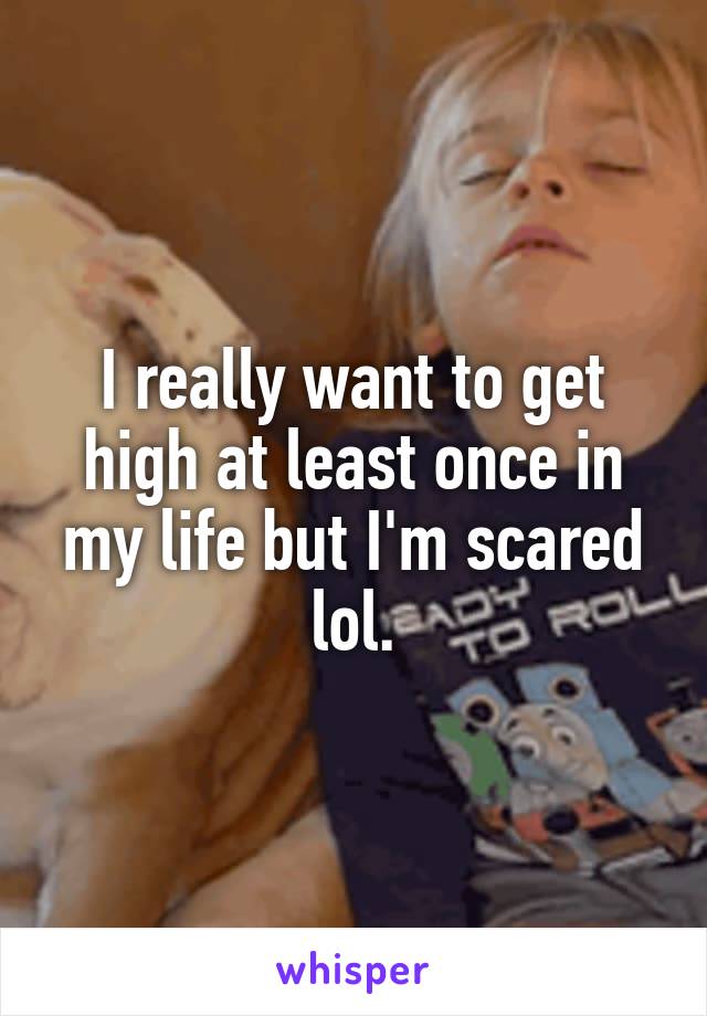 I really want to get high at least once in my life but I'm scared lol.