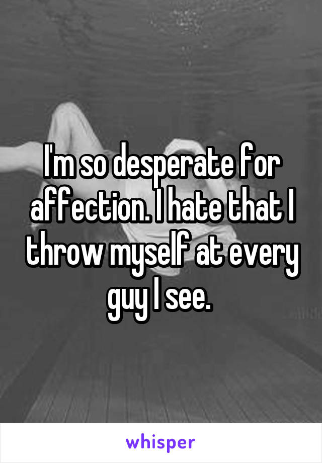 I'm so desperate for affection. I hate that I throw myself at every guy I see. 