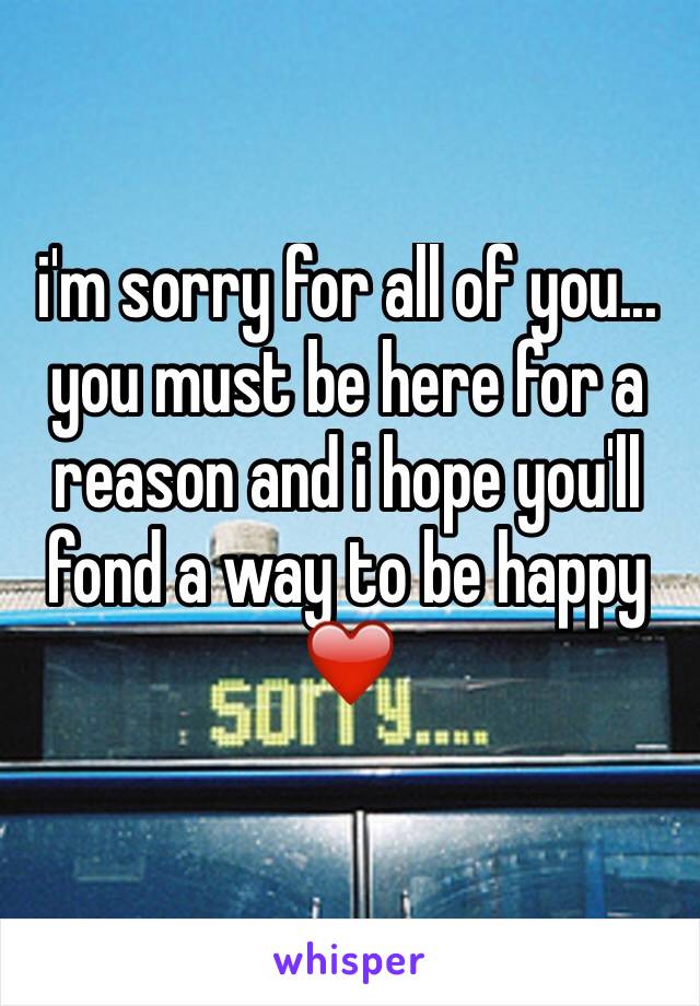 i'm sorry for all of you... you must be here for a reason and i hope you'll fond a way to be happy❤️