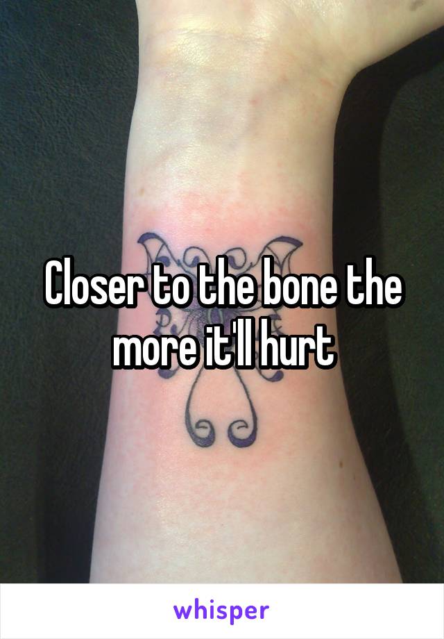 Closer to the bone the more it'll hurt