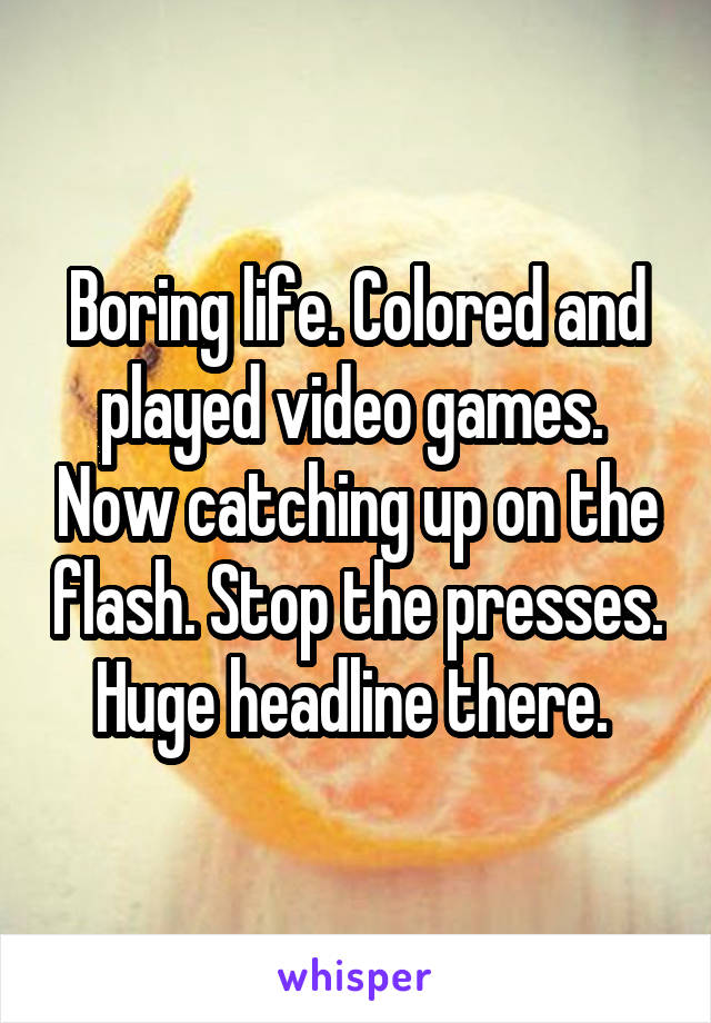 Boring life. Colored and played video games.  Now catching up on the flash. Stop the presses. Huge headline there. 